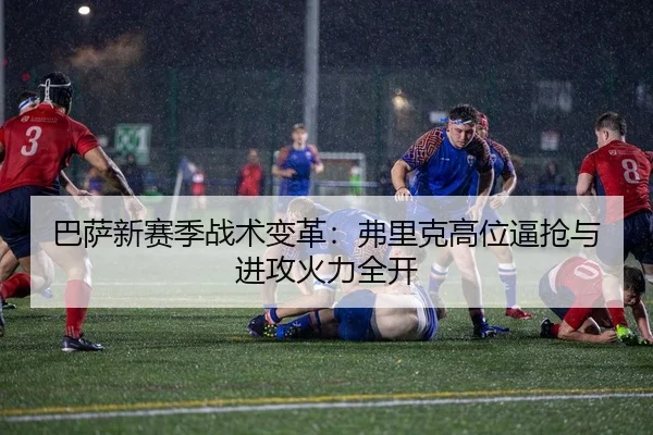 巴萨新赛季战术变革：弗里克高位逼抢与进攻火力全开