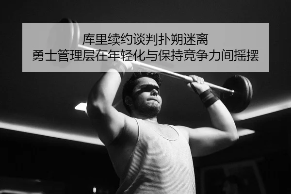 库里续约谈判扑朔迷离 勇士管理层在年轻化与保持竞争力间摇摆